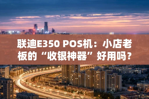 联迪E350 POS机：小店老板的“收银神器”好用吗？