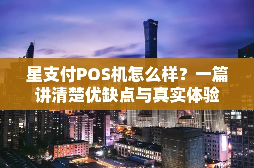 星支付POS机怎么样？一篇讲清楚优缺点与真实体验