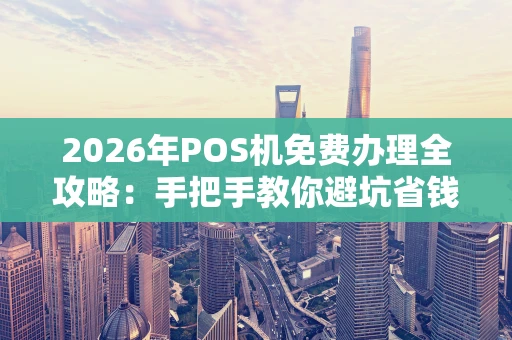 2026年POS机免费办理全攻略：手把手教你避坑省钱