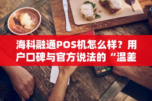 海科融通POS机怎么样？用户口碑与官方说法的“温差”真相
