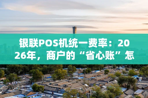 银联POS机统一费率：2026年，商户的“省心账”怎么算？