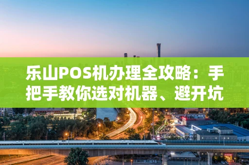 乐山POS机办理全攻略：手把手教你选对机器、避开坑