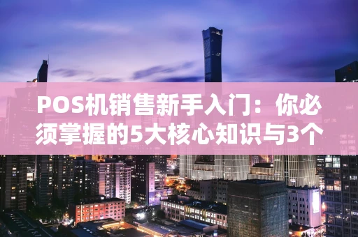 POS机销售新手入门：你必须掌握的5大核心知识与3个实战技巧