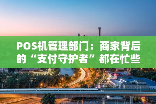 POS机管理部门：商家背后的“支付守护者”都在忙些啥？