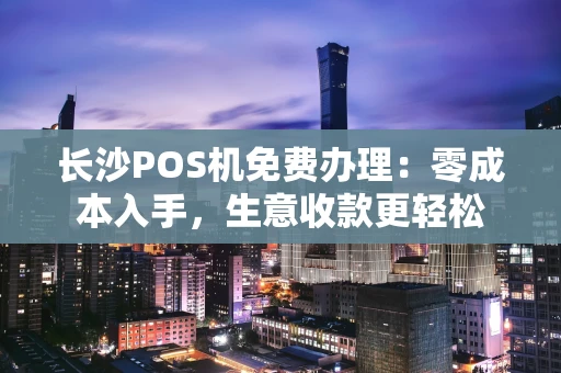 长沙POS机免费办理：零成本入手，生意收款更轻松