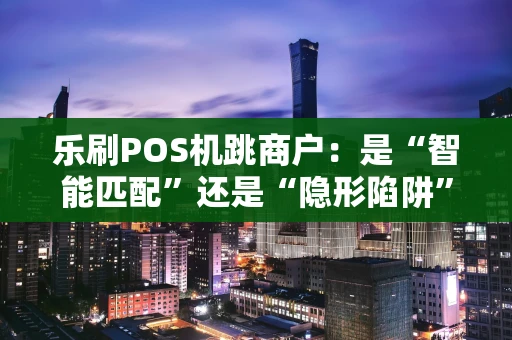 乐刷POS机跳商户：是“智能匹配”还是“隐形陷阱”？
