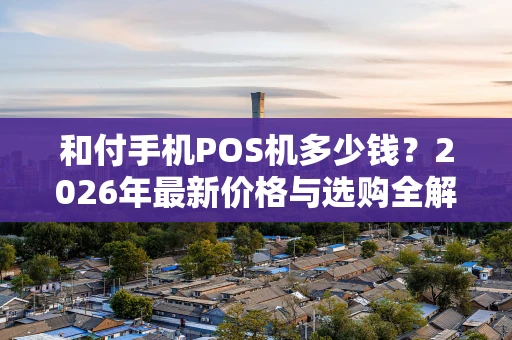 和付手机POS机多少钱？2026年最新价格与选购全解析