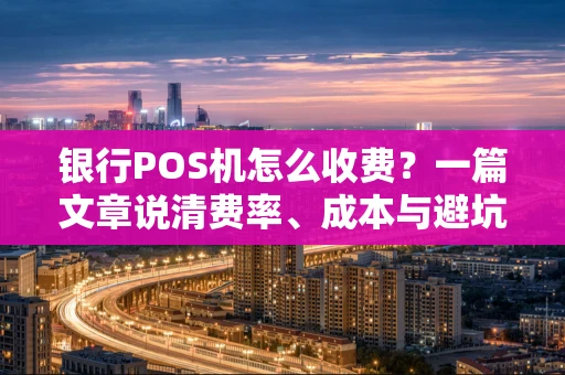 银行POS机怎么收费？一篇文章说清费率、成本与避坑指南
