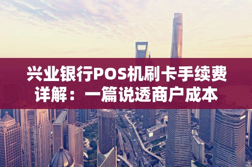兴业银行POS机刷卡手续费详解：一篇说透商户成本