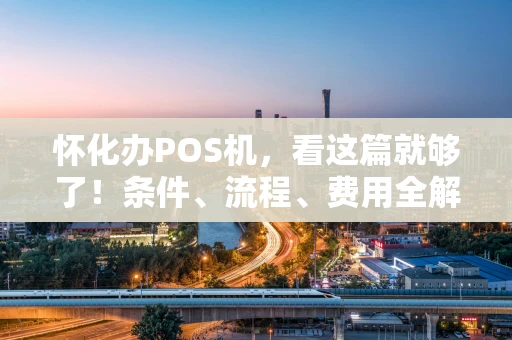 怀化办POS机，看这篇就够了！条件、流程、费用全解析