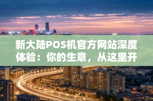 新大陆POS机官方网站深度体验：你的生意，从这里开始智慧升级