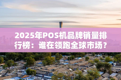 2025年POS机品牌销量排行榜：谁在领跑全球市场？