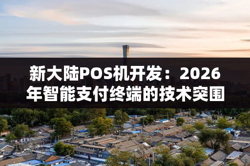 新大陆POS机开发：2026年智能支付终端的技术突围与市场新机遇