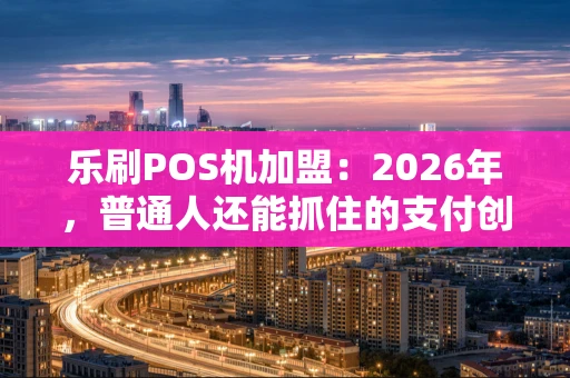 乐刷POS机加盟：2026年，普通人还能抓住的支付创业机会吗？