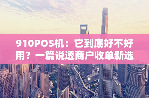 910POS机：它到底好不好用？一篇说透商户收单新选择