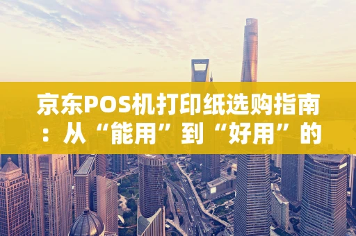 京东POS机打印纸选购指南：从“能用”到“好用”的进阶攻略