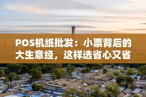 POS机纸批发：小票背后的大生意经，这样选省心又省钱
