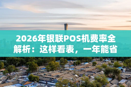 2026年银联POS机费率全解析：这样看表，一年能省不少钱