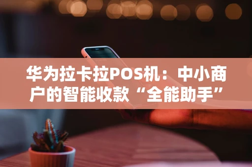 华为拉卡拉POS机：中小商户的智能收款“全能助手”