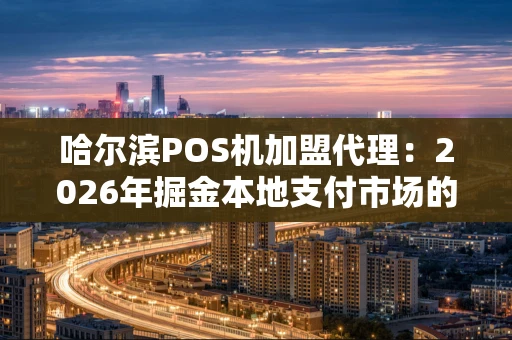 哈尔滨POS机加盟代理：2026年掘金本地支付市场的实战指南