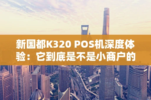 新国都K320 POS机深度体验：它到底是不是小商户的“全能帮手”？