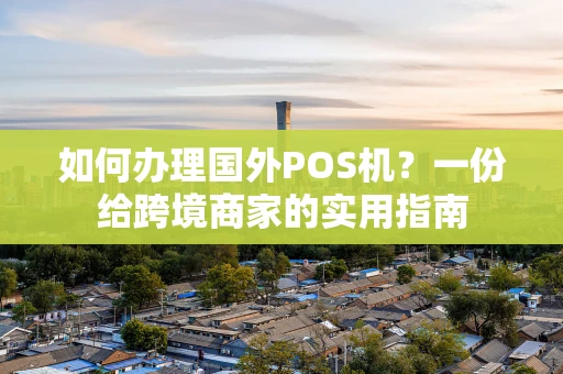如何办理国外POS机？一份给跨境商家的实用指南