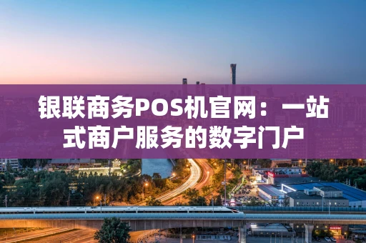 银联商务POS机官网：一站式商户服务的数字门户