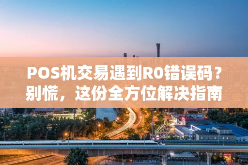 POS机交易遇到R0错误码？别慌，这份全方位解决指南请收好