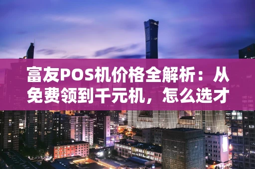 富友POS机价格全解析：从免费领到千元机，怎么选才划算？