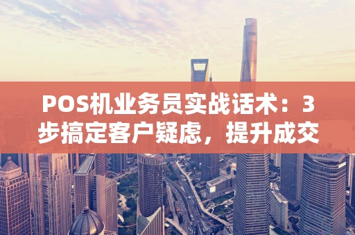 POS机业务员实战话术：3步搞定客户疑虑，提升成交率