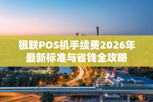 银联POS机手续费2026年最新标准与省钱全攻略