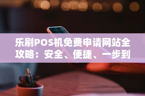 乐刷POS机免费申请网站全攻略：安全、便捷、一步到位
