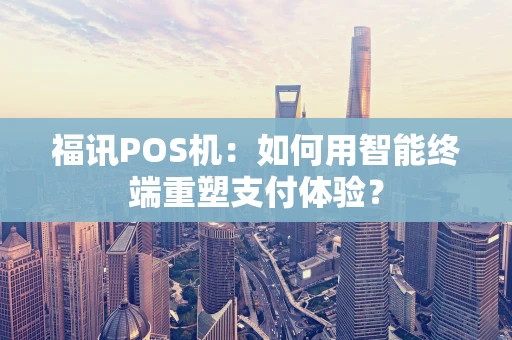 福讯POS机：如何用智能终端重塑支付体验？