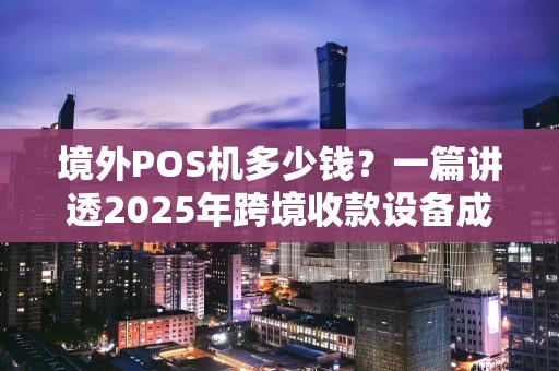 境外POS机多少钱？一篇讲透2025年跨境收款设备成本与选择