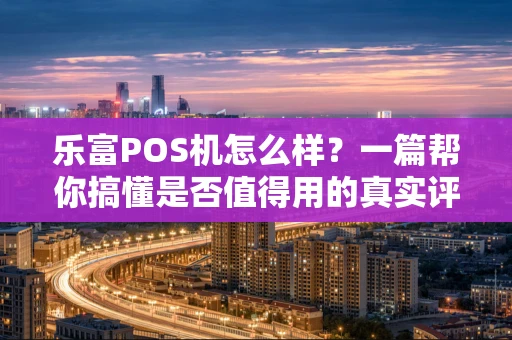 乐富POS机怎么样？一篇帮你搞懂是否值得用的真实评测