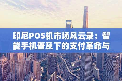 印尼POS机市场风云录：智能手机普及下的支付革命与未来战局