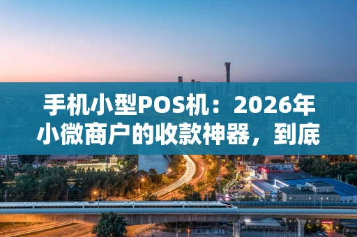 手机小型POS机：2026年小微商户的收款神器，到底香不香？