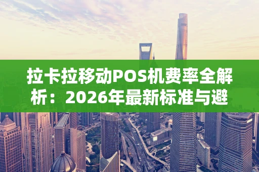 拉卡拉移动POS机费率全解析：2026年最新标准与避坑指南