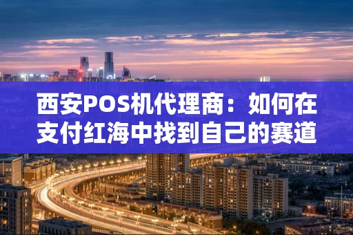 西安POS机代理商：如何在支付红海中找到自己的赛道？