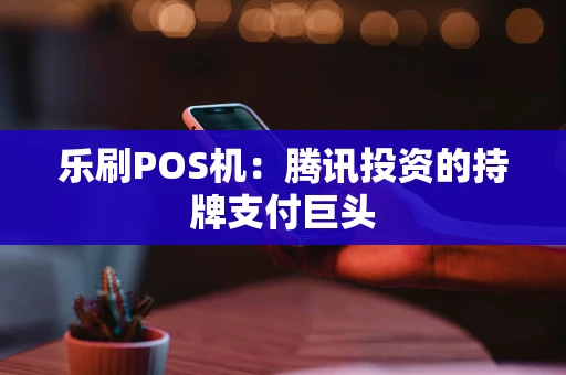 乐刷POS机：腾讯投资的持牌支付巨头