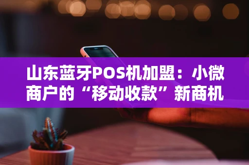 山东蓝牙POS机加盟：小微商户的“移动收款”新商机