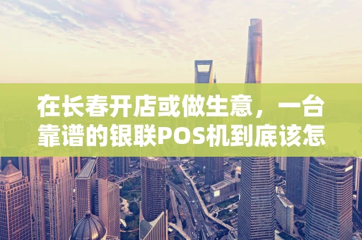 在长春开店或做生意，一台靠谱的银联POS机到底该怎么选？