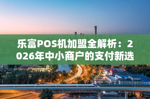 乐富POS机加盟全解析：2026年中小商户的支付新选择，真的靠谱吗？