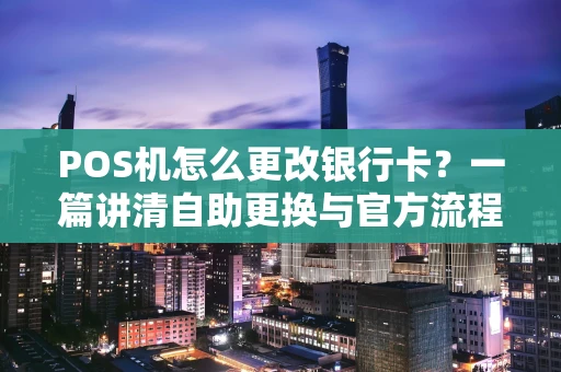 POS机怎么更改银行卡？一篇讲清自助更换与官方流程