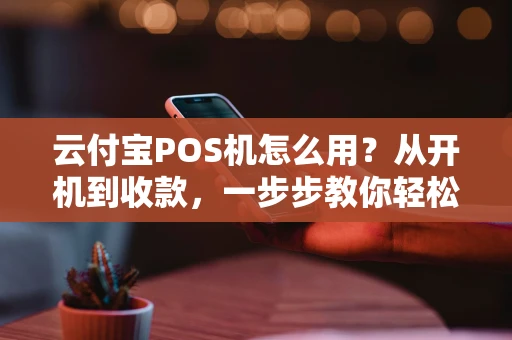 云付宝POS机怎么用？从开机到收款，一步步教你轻松上手