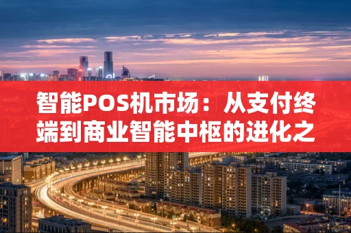 智能POS机市场：从支付终端到商业智能中枢的进化之路