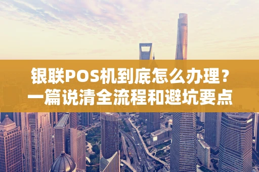 银联POS机到底怎么办理？一篇说清全流程和避坑要点