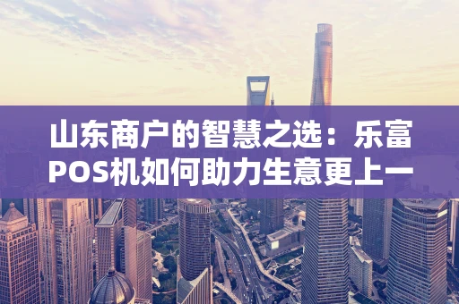 山东商户的智慧之选：乐富POS机如何助力生意更上一层楼