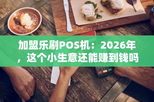 加盟乐刷POS机：2026年，这个小生意还能赚到钱吗？