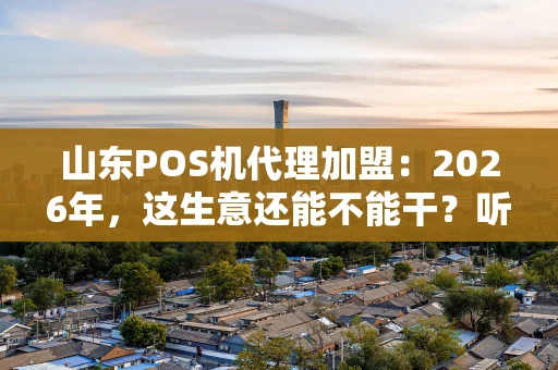 山东POS机代理加盟：2026年，这生意还能不能干？听听老代理的大实话！